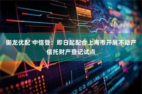 御龙优配 中信登：即日起配合上海市开展不动产信托财产登记试点