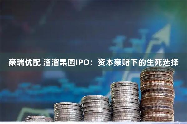 豪瑞优配 溜溜果园IPO：资本豪赌下的生死选择