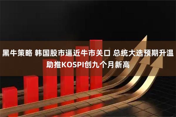 黑牛策略 韩国股市逼近牛市关口 总统大选预期升温助推KOSPI创九个月新高