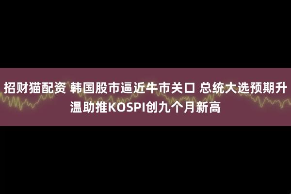 招财猫配资 韩国股市逼近牛市关口 总统大选预期升温助推KOSPI创九个月新高