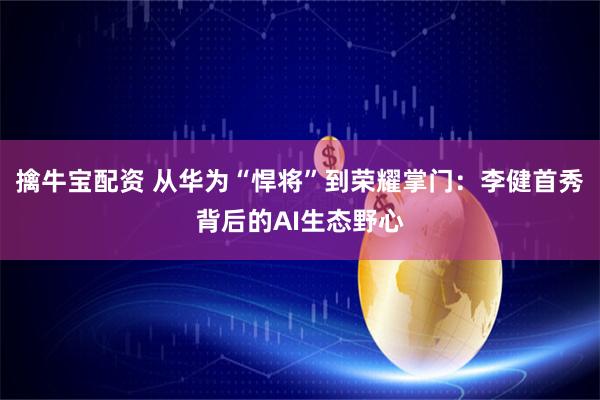 擒牛宝配资 从华为“悍将”到荣耀掌门：李健首秀背后的AI生态野心