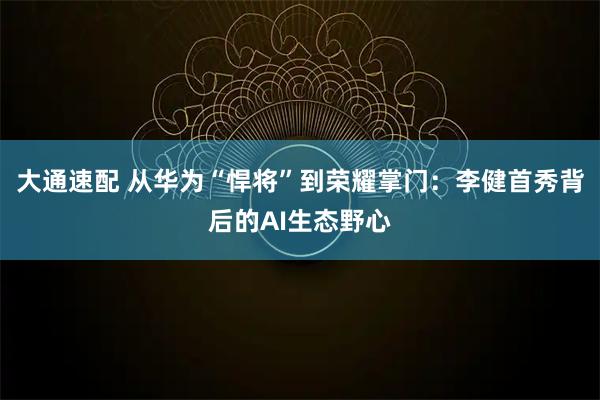 大通速配 从华为“悍将”到荣耀掌门：李健首秀背后的AI生态野心