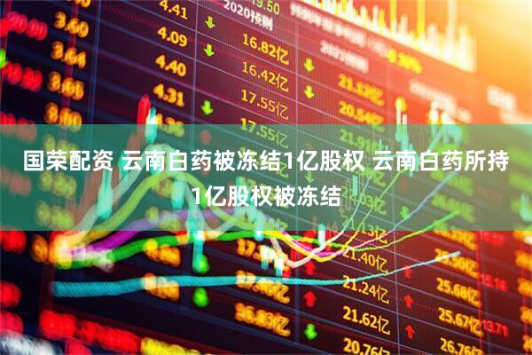 国荣配资 云南白药被冻结1亿股权 云南白药所持1亿股权被冻结