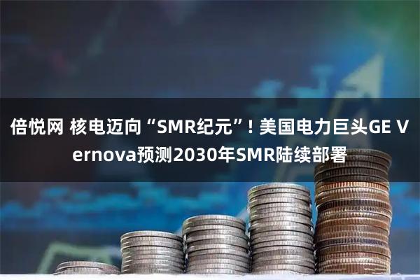 倍悦网 核电迈向“SMR纪元”! 美国电力巨头GE Vernova预测2030年SMR陆续部署