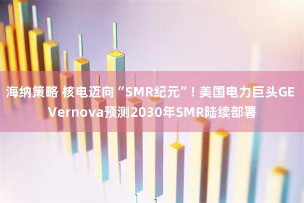 海纳策略 核电迈向“SMR纪元”! 美国电力巨头GE Vernova预测2030年SMR陆续部署