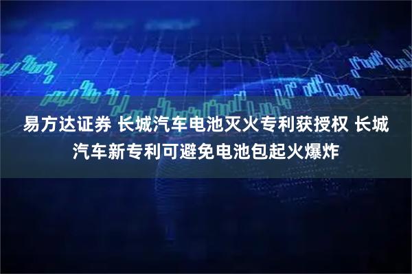 易方达证券 长城汽车电池灭火专利获授权 长城汽车新专利可避免电池包起火爆炸