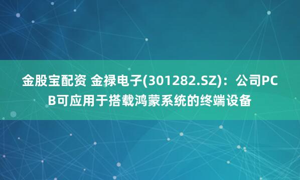 金股宝配资 金禄电子(301282.SZ)：公司PCB可应用于搭载鸿蒙系统的终端设备