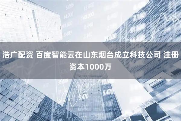 浩广配资 百度智能云在山东烟台成立科技公司 注册资本1000万