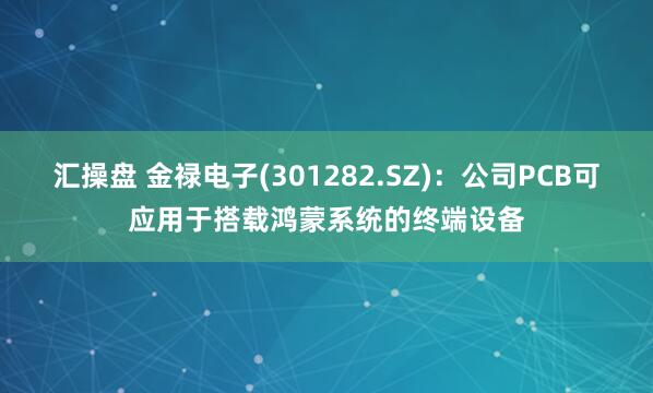 汇操盘 金禄电子(301282.SZ)：公司PCB可应用于搭载鸿蒙系统的终端设备