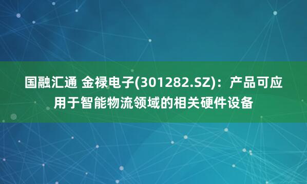 国融汇通 金禄电子(301282.SZ)：产品可应用于智能物流领域的相关硬件设备
