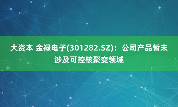 大资本 金禄电子(301282.SZ)：公司产品暂未涉及可控核聚变领域
