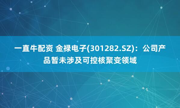一直牛配资 金禄电子(301282.SZ)：公司产品暂未涉及可控核聚变领域