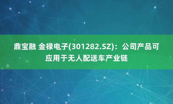 鼎宝融 金禄电子(301282.SZ)：公司产品可应用于无人配送车产业链