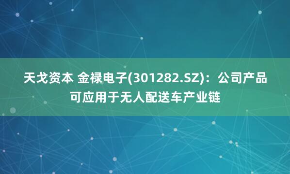 天戈资本 金禄电子(301282.SZ)：公司产品可应用于无人配送车产业链