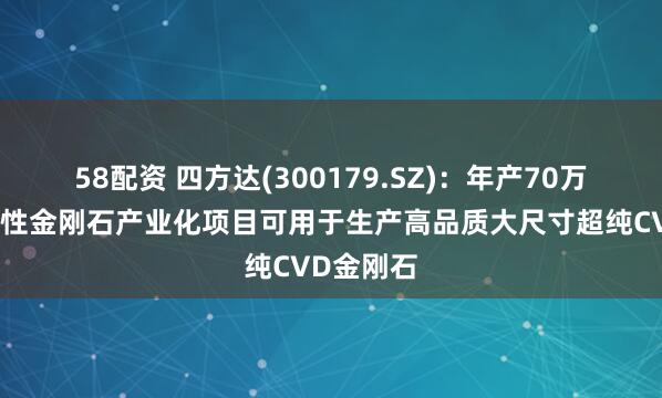 58配资 四方达(300179.SZ)：年产70万克拉功能性金刚石产业化项目可用于生产高品质大尺寸超纯CVD金刚石