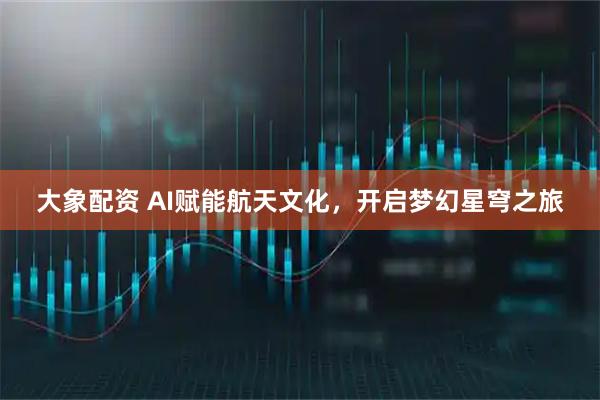 大象配资 AI赋能航天文化，开启梦幻星穹之旅