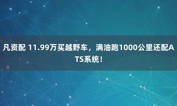 凡资配 11.99万买越野车，满油跑1000公里还配ATS系统！