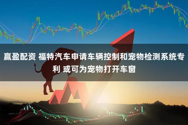 赢盈配资 福特汽车申请车辆控制和宠物检测系统专利 或可为宠物打开车窗