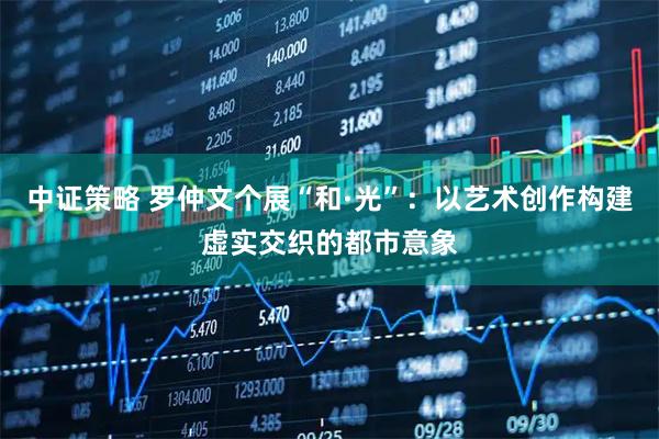 中证策略 罗仲文个展“和·光”：以艺术创作构建虚实交织的都市意象