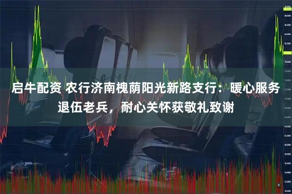 启牛配资 农行济南槐荫阳光新路支行：暖心服务退伍老兵，耐心关怀获敬礼致谢