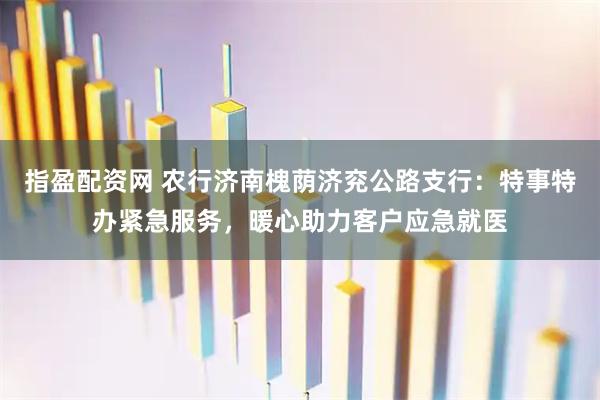 指盈配资网 农行济南槐荫济兖公路支行：特事特办紧急服务，暖心助力客户应急就医