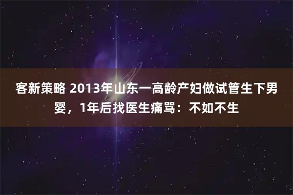客新策略 2013年山东一高龄产妇做试管生下男婴，1年后找医生痛骂：不如不生