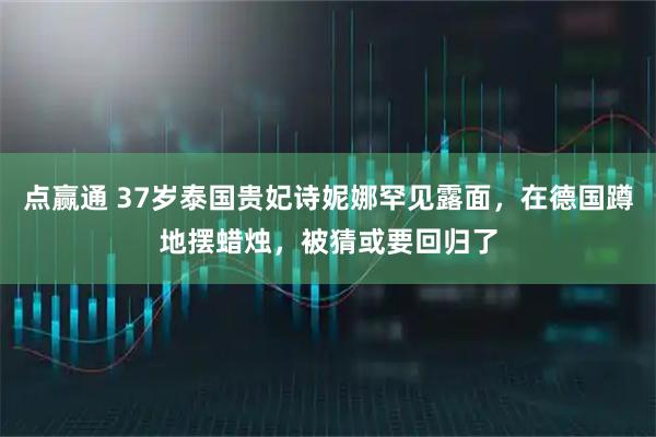 点赢通 37岁泰国贵妃诗妮娜罕见露面，在德国蹲地摆蜡烛，被猜或要回归了