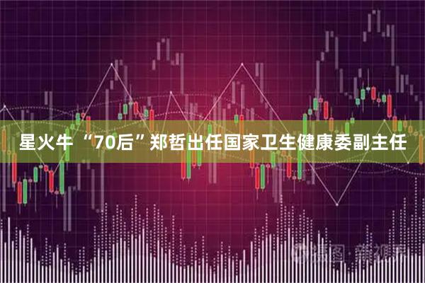 星火牛 “70后”郑哲出任国家卫生健康委副主任