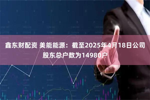 鑫东财配资 美能能源：截至2025年4月18日公司股东总户数为14980户