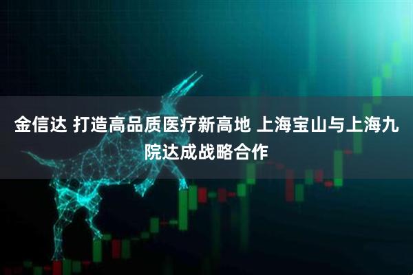 金信达 打造高品质医疗新高地 上海宝山与上海九院达成战略合作
