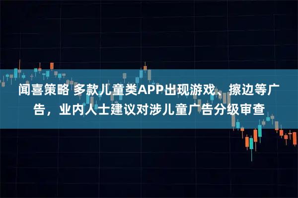 闻喜策略 多款儿童类APP出现游戏、擦边等广告,业内人士建议对涉儿童广告分级审查