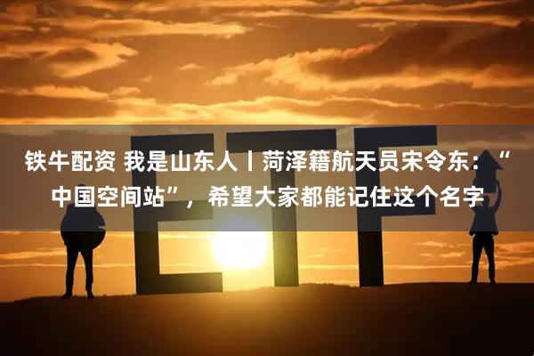 铁牛配资 我是山东人丨菏泽籍航天员宋令东:“中国空间站”,希望大家都能记住这个名字