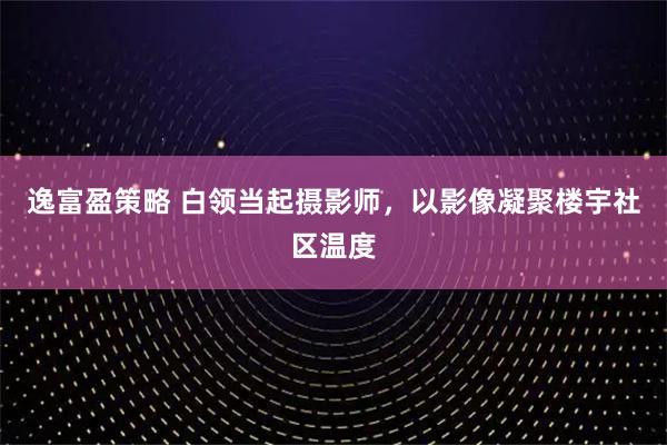 逸富盈策略 白领当起摄影师,以影像凝聚楼宇社区温度