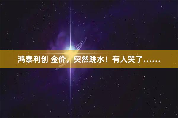 鸿泰利创 金价,突然跳水!有人哭了……