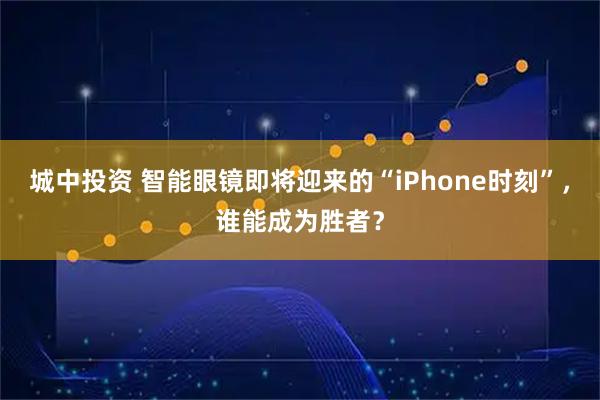 城中投资 智能眼镜即将迎来的“iPhone时刻”,谁能成为胜者?