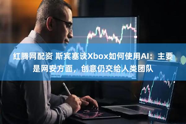 红腾网配资 斯宾塞谈Xbox如何使用AI:主要是网安方面,创意仍交给人类团队