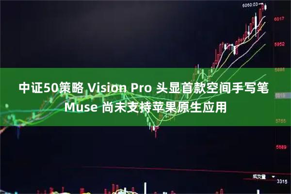 中证50策略 Vision Pro 头显首款空间手写笔 Muse 尚未支持苹果原生应用