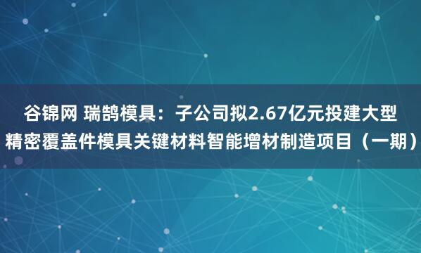 谷锦网 瑞鹄模具:子公司拟2.67亿元投建大型精密覆盖件模具关键材料智能增材制造项目(一期)