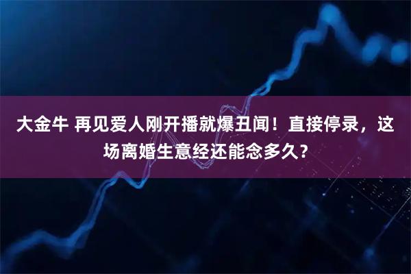 大金牛 再见爱人刚开播就爆丑闻!直接停录,这场离婚生意经还能念多久?