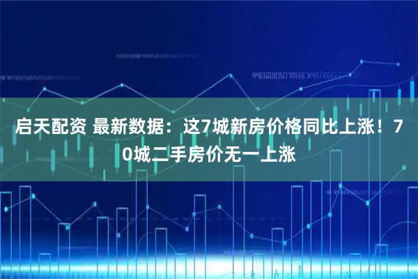启天配资 最新数据:这7城新房价格同比上涨!70城二手房价无一上涨