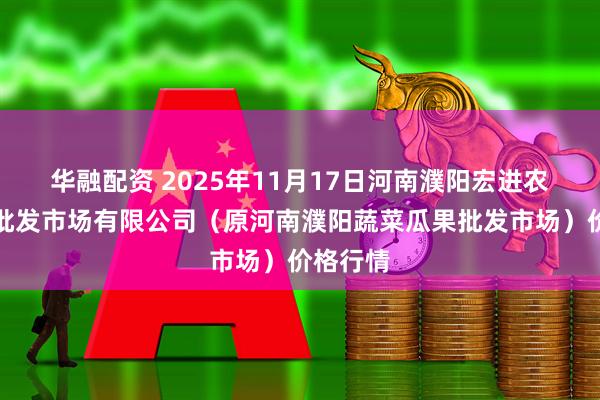 华融配资 2025年11月17日河南濮阳宏进农副产品批发市场有限公司(原河南濮阳蔬菜瓜果批发市场)价格行情