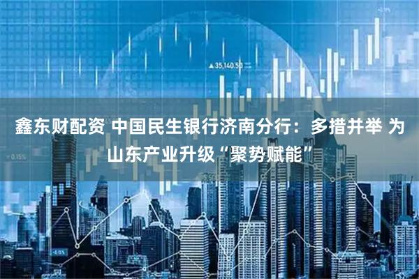 鑫东财配资 中国民生银行济南分行:多措并举 为山东产业升级“聚势赋能”