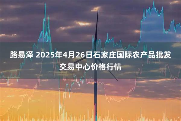 路易泽 2025年4月26日石家庄国际农产品批发交易中心价格行情