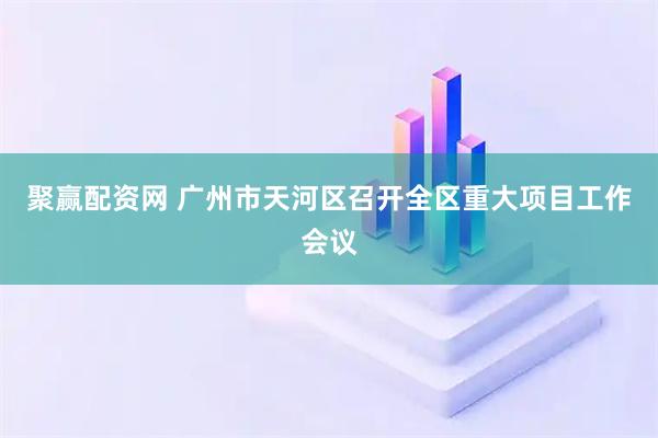 聚赢配资网 广州市天河区召开全区重大项目工作会议