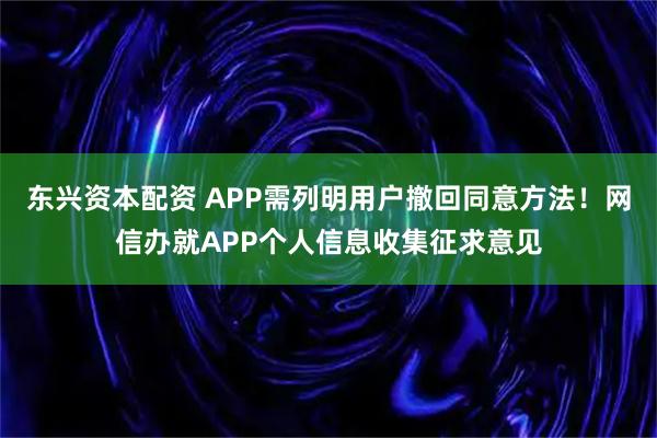 东兴资本配资 APP需列明用户撤回同意方法！网信办就APP个人信息收集征求意见