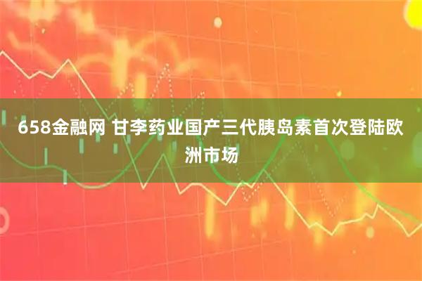 658金融网 甘李药业国产三代胰岛素首次登陆欧洲市场