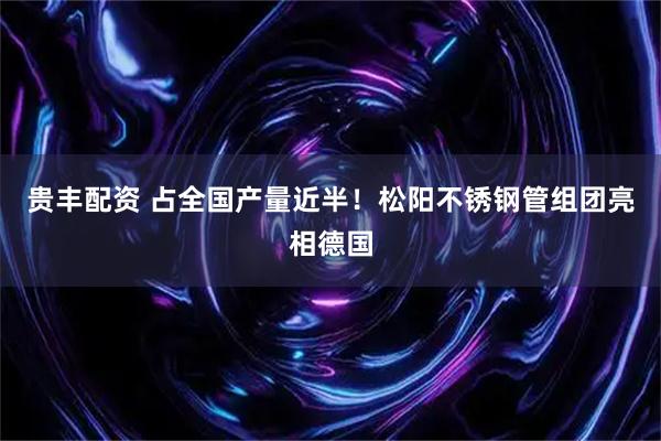 贵丰配资 占全国产量近半！松阳不锈钢管组团亮相德国