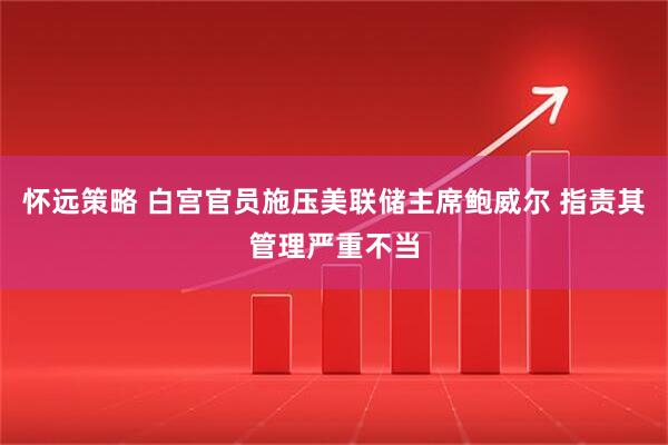 怀远策略 白宫官员施压美联储主席鲍威尔 指责其管理严重不当