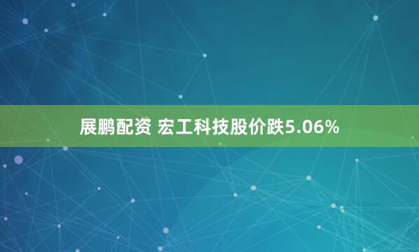 展鹏配资 宏工科技股价跌5.06%