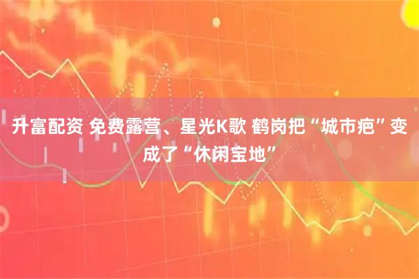 升富配资 免费露营、星光K歌 鹤岗把“城市疤”变成了“休闲宝地”